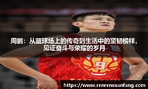 周鹏：从篮球场上的传奇到生活中的坚韧榜样，见证奋斗与荣耀的岁月